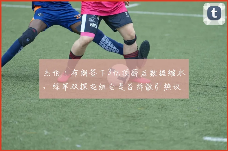 杰伦·布朗签下3亿顶薪后数据缩水，绿军双探花组合是否拆散引热议