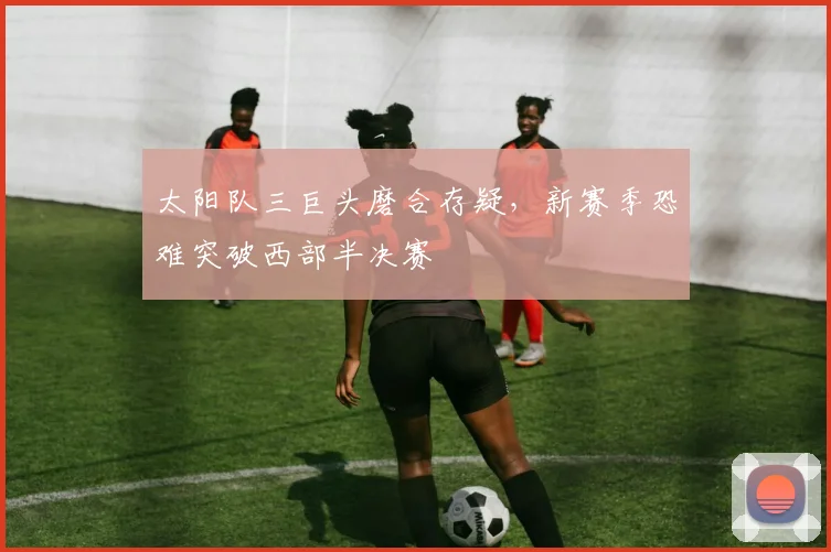 太阳队三巨头磨合存疑，新赛季恐难突破西部半决赛