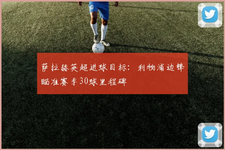萨拉赫英超进球目标：利物浦边锋瞄准赛季30球里程碑